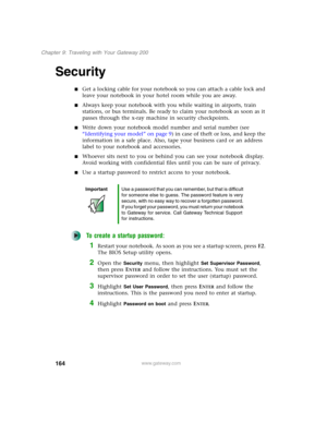 Page 174164
Chapter 9: Traveling with Your Gateway 200
www.gateway.com
Security
■Get a locking cable for your notebook so you can attach a cable lock and 
leave your notebook in your hotel room while you are away.
■Always keep your notebook with you while waiting in airports, train 
stations, or bus terminals. Be ready to claim your notebook as soon as it 
passes through the x-ray machine in security checkpoints.
■Write down your notebook model number and serial number (see 
“Identifying your model” on page 9)...