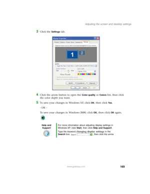 Page 179169
Adjusting the screen and desktop settings
www.gateway.com
3Click the Settings tab.
4Click the arrow button to open the Color quality or Colors list, then click 
the color depth you want.
5To save your changes in Windows XP, click OK, then click Yes.
- OR -
To save your changes in Windows 2000, click 
OK, then click OK again.
Help and 
SupportFor more information about adjusting display settings in 
Windows XP, click Start, then click Help and Support.
Type the keyword changing display settings in the...