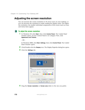 Page 180170
Chapter 10: Customizing Your Gateway 200
www.gateway.com
Adjusting the screen resolution
You can increase the screen resolution to fit more icons on your desktop, or 
you can decrease the resolution to make reading the display easier. The higher 
the resolution, the smaller individual components of the screen (such as icons 
and menu bars) appear.
To adjust the screen resolution:
1In Windows XP, click Start, then click Control Panel. The Control Panel 
window opens. If your Control Panel is in...