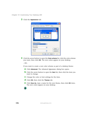 Page 182172
Chapter 10: Customizing Your Gateway 200
www.gateway.com
3Click the Appearance tab.
4Click the arrow button to open the Color scheme list, click the color scheme 
you want, then click 
OK. The new colors appear on your desktop.
- OR -
If you want to create a new color scheme as part of a desktop theme:
aClick Advanced. The Advanced Appearance dialog box opens.
bClick the arrow button to open the Item list, then click the item you 
want to change.
cChange the color or font settings for the item....