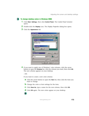 Page 183173
Adjusting the screen and desktop settings
www.gateway.com
To change desktop colors in Windows 2000:
1Click Start, Settings, then click Control Panel. The Control Panel window 
opens.
2Double-click the Display icon. The Display Properties dialog box opens.
3Click the Appearance tab.
4If you want to apply one of Windows’ color schemes, click the arrow 
button to open the 
Scheme list, click the scheme you want, then clickOK. 
The new scheme appears on your desktop.
- OR -
If you want to create a new...