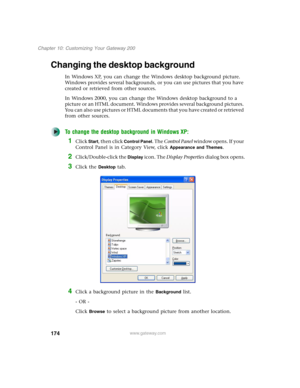 Page 184174
Chapter 10: Customizing Your Gateway 200
www.gateway.com
Changing the desktop background
In Windows XP, you can change the Windows desktop background picture. 
Windows provides several backgrounds, or you can use pictures that you have 
created or retrieved from other sources.
In Windows 2000, you can change the Windows desktop background to a 
picture or an HTML document. Windows provides several background pictures. 
You can also use pictures or HTML documents that you have created or retrieved...