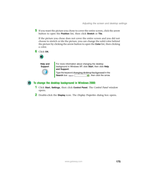 Page 185175
Adjusting the screen and desktop settings
www.gateway.com
5If you want the picture you chose to cover the entire screen, click the arrow 
button to open the 
Position list, then click Stretch or Tile.
If the picture you chose does not cover the entire screen and you did not 
choose to stretch or tile the picture, you can change the solid color behind 
the picture by clicking the arrow button to open the 
Color list, then clicking 
a color.
6Click OK.
To change the desktop background in Windows 2000:...