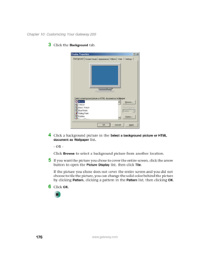 Page 186176
Chapter 10: Customizing Your Gateway 200
www.gateway.com
3Click the Background tab.
4Click a background picture in the Select a background picture or HTML 
document as Wallpaper
 list.
- OR -
Click 
Browse to select a background picture from another location.
5If you want the picture you chose to cover the entire screen, click the arrow 
button to open the 
Picture Display list, then click Tile.
If the picture you chose does not cover the entire screen and you did not 
choose to tile the picture, you...