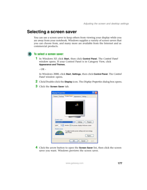 Page 187177
Adjusting the screen and desktop settings
www.gateway.com
Selecting a screen saver
You can use a screen saver to keep others from viewing your display while you 
are away from your notebook. Windows supplies a variety of screen savers that 
you can choose from, and many more are available from the Internet and as 
commercial products.
To select a screen saver:
1In Windows XP, click Start, then click Control Panel. The Control Panel 
window opens. If your Control Panel is in Category View, click...