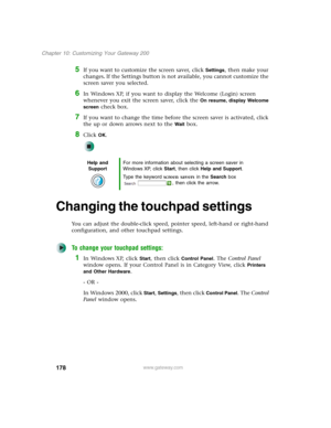 Page 188178
Chapter 10: Customizing Your Gateway 200
www.gateway.com
5If you want to customize the screen saver, click Settings, then make your 
changes
. If the Settings button is not available, you cannot customize the 
screen saver you selected.
6In Windows XP, if you want to display the Welcome (Login) screen 
whenever you exit the screen saver, click the 
On resume, display Welcome 
screen
 check box.
7If you want to change the time before the screen saver is activated, click 
the up or down arrows next to...