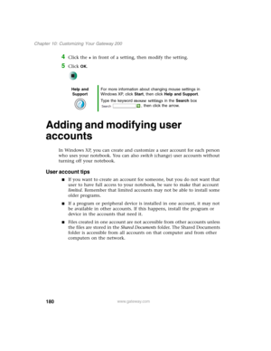 Page 190180
Chapter 10: Customizing Your Gateway 200
www.gateway.com
4Click the + in front of a setting, then modify the setting.
5Click OK.
Adding and modifying user 
accounts
In Windows XP, you can create and customize a user account for each person 
who uses your notebook. You can also switch (change) user accounts without 
turning off your notebook.
User account tips
■If you want to create an account for someone, but you do not want that 
user to have full access to your notebook, be sure to make that...