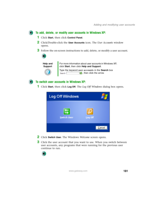 Page 191181
Adding and modifying user accounts
www.gateway.com
To add, delete, or modify user accounts in Windows XP:
1Click Start, then click Control Panel.
2Click/Double-click the User Accounts icon. The User Accounts window 
opens.
3Follow the on-screen instructions to add, delete, or modify a user account.
To switch user accounts in Windows XP:
1Click Start, then click Log Off. The Log Off Windows dialog box opens.
2Click Switch User. The Windows We l c o m e screen opens.
3Click the user account that you...