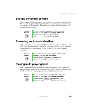 Page 195185
Benefits of networking
www.gateway.com
Sharing peripheral devices
Each computer that is connected to the network can share the same peripheral 
devices, such as a printer. Select print from the computer you are currently using 
and your file is automatically printed on your printer no matter where it is 
located on your network.
Streaming audio and video files
With a network, you can store audio files (such as the popular .MP3 files) and 
video files on any networked computer, then play them on any...