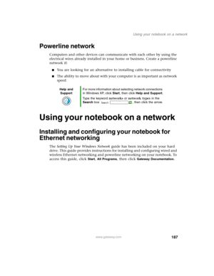 Page 197187
Using your notebook on a network
www.gateway.com
Powerline network
Computers and other devices can communicate with each other by using the 
electrical wires already installed in your home or business. Create a powerline 
network if:
■You are looking for an alternative to installing cable for connectivity
■The ability to move about with your computer is as important as network 
speed
Using your notebook on a network
Installing and configuring your notebook for 
Ethernet networking
The Setting Up Your...