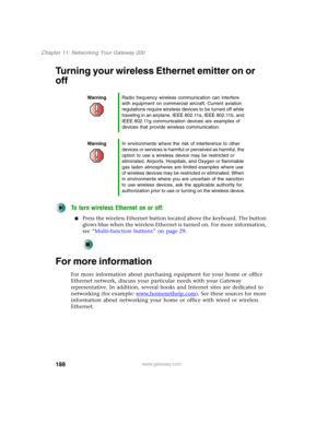 Page 198188
Chapter 11: Networking Your Gateway 200
www.gateway.com
Turning your wireless Ethernet emitter on or 
off
To turn wireless Ethernet on or off:
■Press the wireless Ethernet button located above the keyboard. The button 
glows blue when the wireless Ethernet is turned on. For more information, 
see “Multi-function buttons” on page 29.
For more information
For more information about purchasing equipment for your home or office 
Ethernet network, discuss your particular needs with your Gateway...