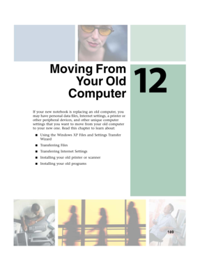 Page 19912
189
Moving From
Yo u r  O l d
Computer
If your new notebook is replacing an old computer, you 
may have personal data files, Internet settings, a printer or 
other peripheral devices, and other unique computer 
settings that you want to move from your old computer 
to your new one. Read this chapter to learn about:
■Using the Windows XP Files and Settings Transfer 
Wizard
■Transferring Files
■Transferring Internet Settings
■Installing your old printer or scanner
■Installing your old programs 