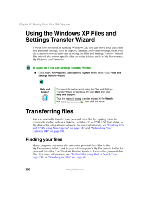 Page 200190
Chapter 12: Moving From Your Old Computer
www.gateway.com
Using the Windows XP Files and 
Settings Transfer Wizard
If your new notebook is running Windows XP, you can move your data files 
and personal settings, such as display, Internet, and e-mail settings, from your 
old computer to your new one by using the Files and Settings Transfer Wizard. 
The wizard also moves specific files or entire folders, such as My Documents, 
My Pictures, and Favorites.
To open the Files and Settings Transfer Wizard:...