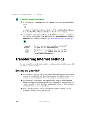 Page 202192
Chapter 12: Moving From Your Old Computer
www.gateway.com
To find files using Find or Search:
1In Windows XP, click Start, then click Search. The Search Results window 
opens.
- OR -
In Windows 98, Windows Me, or Windows 2000, click 
Start, Find or Search, 
then click 
For Files or Folders. The Search Results window opens.
2Use Windows Find or Search to locate data files by file name or file type. 
For help on finding files, click 
Help, then click Help and Support Center or 
Help Topics. For more...
