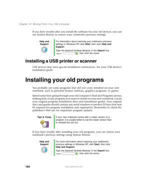 Page 204194
Chapter 12: Moving From Your Old Computer
www.gateway.com
If you have trouble after you install the software for your old devices, you can 
use System Restore to restore your notebook’s previous settings.
Installing a USB printer or scanner
USB devices may have special installation instructions. See your USB device’s 
installation guide.
Installing your old programs
You probably use some programs that did not come installed on your new 
notebook, such as personal finance software, graphics programs,...