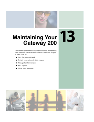 Page 20513
195
Maintaining Your
Gateway 200
This chapter provides basic information about maintaining 
your notebook hardware and software. Read this chapter 
to learn how to:
■Care for your notebook
■Protect your notebook from viruses
■Manage hard drive space
■Back up files
■Clean your notebook 