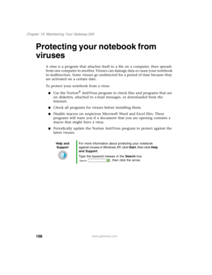 Page 208198
Chapter 13: Maintaining Your Gateway 200
www.gateway.com
Protecting your notebook from 
viruses
A virus is a program that attaches itself to a file on a computer, then spreads 
from one computer to another. Viruses can damage data or cause your notebook 
to malfunction. Some viruses go undetected for a period of time because they 
are activated on a certain date.
To protect your notebook from a virus:
■Use the Norton® AntiVirus program to check files and programs that are 
on diskettes, attached to...