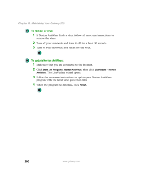 Page 210200
Chapter 13: Maintaining Your Gateway 200
www.gateway.com
To remove a virus:
1If Norton AntiVirus finds a virus, follow all on-screen instructions to 
remove the virus.
2Turn off your notebook and leave it off for at least 30 seconds.
3Turn on your notebook and rescan for the virus.
To update Norton AntiVirus:
1Make sure that you are connected to the Internet.
2Click Start, All Programs, Norton AntiVirus, then click LiveUpdate - Norton 
AntiVirus
. The LiveUpdate wizard opens.
3Follow the on-screen...