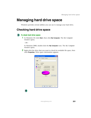 Page 211201
Managing hard drive space
www.gateway.com
Managing hard drive space
Windows provides several utilities you can use to manage your hard drive.
Checking hard drive space
To check hard drive space:
1In Windows XP, click Start, then click My Computer. The My Computer 
window opens.
- OR -
In Windows 2000, double-click the 
My Computer icon. The My Computer 
window opens.
2Right-click the drive that you want to check for available file space, then 
click 
Properties. Drive space information appears. 