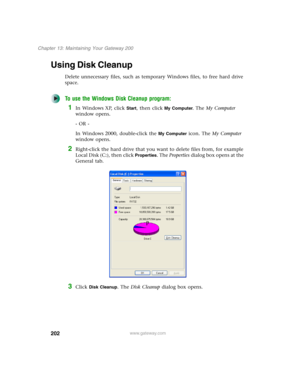 Page 212202
Chapter 13: Maintaining Your Gateway 200
www.gateway.com
Using Disk Cleanup
Delete unnecessary files, such as temporary Windows files, to free hard drive 
space.
To use the Windows Disk Cleanup program:
1In Windows XP, click Start, then click My Computer. The My Computer 
window opens.
- OR -
In Windows 2000, double-click the 
My Computer icon. The My Computer 
window opens.
2Right-click the hard drive that you want to delete files from, for example 
Local Disk (C:), then click 
Properties. The...