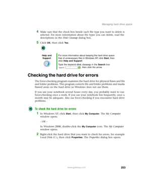 Page 213203
Managing hard drive space
www.gateway.com
4Make sure that the check box beside each file type you want to delete is 
selected. For more information about file types you can delete, read the 
descriptions in the Disk Cleanup dialog box.
5Click OK, then click Ye s.
Checking the hard drive for errors
The Error-checking program examines the hard drive for physical flaws and file 
and folder problems. This program corrects file and folder problems and marks 
flawed areas on the hard drive so Windows does...