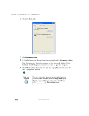 Page 216206
Chapter 13: Maintaining Your Gateway 200
www.gateway.com
3Click the Tools tab.
4Click Defragment Now.
5If Disk Defragmenter does not start automatically, click Defragment or Start.
Disk Defragmenter shows its progress on the notebook display. When 
finished, Disk Defragmenter asks if you want to quit the program.
6Click Close or Ye s, then click the X in the top-right corner to close the 
Disk Defragmenter window.
Help and 
SupportFor more information about defragmenting the hard drive 
in Windows...