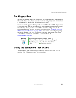 Page 217207
Managing hard drive space
www.gateway.com
Backing up files
Backing up files and removing them from the hard drive frees space for new 
files on the hard drive. It also protects you from losing important information 
if the hard drive fails or you accidentally delete files.
You should back up your files regularly to a writable CD or DVD (if you have 
a recordable disc drive) or to diskettes (if you have an external diskette drive). 
Use a backup device, such as a recordable disc drive or Zip drive, to...