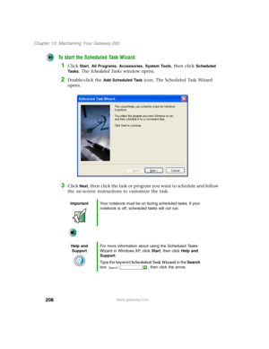 Page 218208
Chapter 13: Maintaining Your Gateway 200
www.gateway.com
To start the Scheduled Task Wizard:
1Click Start, All Programs, Accessories, System Tools, then click Scheduled 
Ta s k s
. The Scheduled Tasks window opens.
2Double-click the Add Scheduled Task icon. The Scheduled Task Wizard 
opens.
3Click Next, then click the task or program you want to schedule and follow 
the on-screen instructions to customize the task.
ImportantYour notebook must be on during scheduled tasks. If your 
notebook is off,...