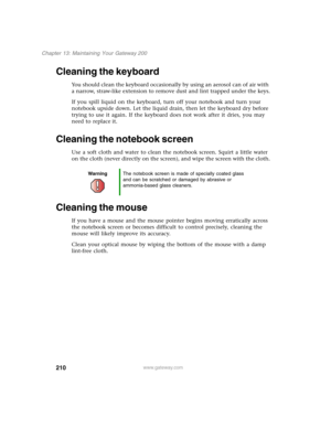 Page 220210
Chapter 13: Maintaining Your Gateway 200
www.gateway.com
Cleaning the keyboard
You should clean the keyboard occasionally by using an aerosol can of air with 
a narrow, straw-like extension to remove dust and lint trapped under the keys.
If you spill liquid on the keyboard, turn off your notebook and turn your 
notebook upside down. Let the liquid drain, then let the keyboard dry before 
trying to use it again. If the keyboard does not work after it dries, you may 
need to replace it.
Cleaning the...