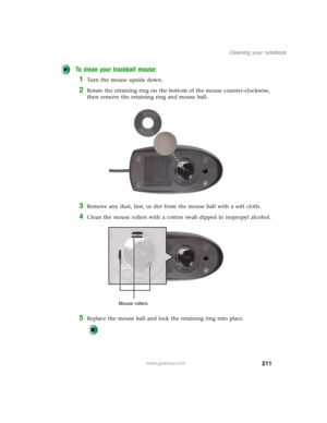 Page 221211
Cleaning your notebook
www.gateway.com
To clean your trackball mouse:
1Turn the mouse upside down.
2Rotate the retaining ring on the bottom of the mouse counter-clockwise, 
then remove the retaining ring and mouse ball.
3Remove any dust, lint, or dirt from the mouse ball with a soft cloth.
4Clean the mouse rollers with a cotton swab dipped in isopropyl alcohol.
5Replace the mouse ball and lock the retaining ring into place.
Mouse rollers 