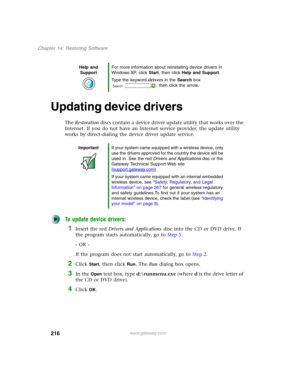 Page 226216
Chapter 14: Restoring Software
www.gateway.com
Updating device drivers
The Restoration discs contain a device driver update utility that works over the 
Internet. If you do not have an Internet service provider, the update utility 
works by direct-dialing the device driver update service.
To update device drivers:
1Insert the red Drivers and Applications disc into the CD or DVD drive. If 
the program starts automatically, go to Step 5.
- OR -
If the program does not start automatically, go to Step...
