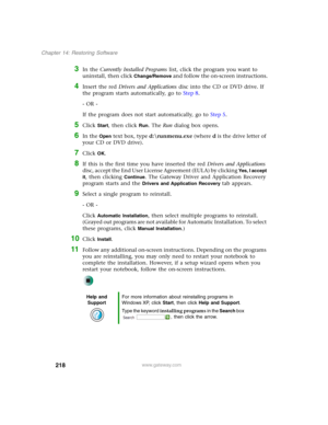 Page 228218
Chapter 14: Restoring Software
www.gateway.com
3In the Currently Installed Programs list, click the program you want to 
uninstall, then click 
Change/Remove and follow the on-screen instructions.
4Insert the red Drivers and Applications disc into the CD or DVD drive. If 
the program starts automatically, go to Step 8.
- OR -
If the program does not start automatically, go to Step 5.
5Click Start, then click Run. The Run dialog box opens.
6In the Open text box, type d:\runmenu.exe (where d is the...