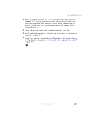 Page 231221
Reinstalling Windows
www.gateway.com
14When prompted, insert the red Drivers and Applications disc, then click 
Continue. The Gateway Application Loader automatically installs your 
drivers and programs. Your notebook restarts several times during this 
process. Do not press any keys or buttons during this process unless 
prompted to do so.
15When the Gateway Application Loader has finished, click OK.
16Install additional programs by following the instructions in “Reinstalling 
programs” on page...