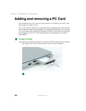 Page 234224
Chapter 15: Upgrading Your Gateway 200
www.gateway.com
Adding and removing a PC Card
Your notebook has a PC Card slot (also known as a PCMCIA card slot). This 
slot accepts one Type II card.
You do not need to restart your notebook when changing most cards because 
your notebook supports hot-swapping. Hot-swapping means that you can insert 
a PC Card while your notebook is running. If your PC Card does not work after 
hot-swapping, see the PC Card manufacturer’s documentation for further...