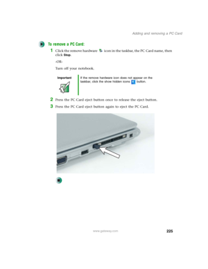 Page 235225
Adding and removing a PC Card
www.gateway.com
To remove a PC Card:
1Click the remove hardware icon in the taskbar, the PC Card name, then 
click
Stop.
-OR-
Turn off your notebook.
2Press the PC Card eject button once to release the eject button.
3Press the PC Card eject button again to eject the PC Card.
ImportantIf the remove hardware icon does not appear on the 
taskbar, click the show hidden icons button. 