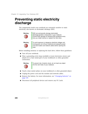 Page 236226
Chapter 15: Upgrading Your Gateway 200
www.gateway.com
Preventing static electricity 
discharge
The components inside your notebook are extremely sensitive to static 
electricity, also known as electrostatic discharge (ESD).
Before installing memory or replacing the hard drive, follow these guidelines:
■Turn off your notebook.
■Wear a grounding wrist strap (available at most electronics stores) and 
attach it to a bare metal part of your workbench or other grounded 
connection.
■Touch a bare metal...
