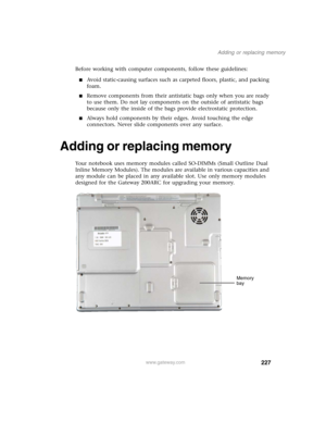 Page 237227
Adding or replacing memory
www.gateway.com
Before working with computer components, follow these guidelines:
■Avoid static-causing surfaces such as carpeted floors, plastic, and packing 
foam.
■Remove components from their antistatic bags only when you are ready 
to use them. Do not lay components on the outside of antistatic bags 
because only the inside of the bags provide electrostatic protection.
■Always hold components by their edges. Avoid touching the edge 
connectors. Never slide components...