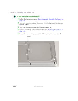 Page 238228
Chapter 15: Upgrading Your Gateway 200
www.gateway.com
To add or replace memory modules:
1Follow the instructions under “Preventing static electricity discharge” on 
page 226.
2Turn off your notebook and disconnect the AC adapter and modem and 
network cables.
3Turn your notebook over so the bottom is facing up.
4Remove the battery. For more information, see “Replacing the battery” on 
page 149.
5Loosen the memory bay cover screw. This screw cannot be removed.
Screw 