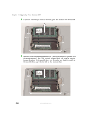 Page 240230
Chapter 15: Upgrading Your Gateway 200
www.gateway.com
8If you are removing a memory module, pull the module out of the slot.
9Hold the new or replacement module at a 30-degree angle and press it into 
the empty memory slot. This module is keyed so it can only be inserted 
in one direction. If the module does not fit, make sure that the notch in 
the module lines up with the tab in the memory bay. 