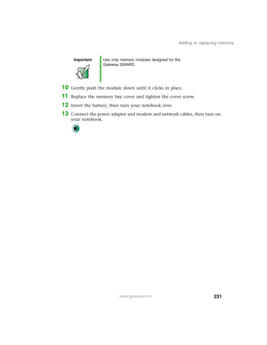 Page 241231
Adding or replacing memory
www.gateway.com
10Gently push the module down until it clicks in place.
11Replace the memory bay cover and tighten the cover screw.
12Insert the battery, then turn your notebook over.
13Connect the power adapter and modem and network cables, then turn on 
your notebook.
ImportantUse only memory modules designed for the 
Gateway 200ARC. 