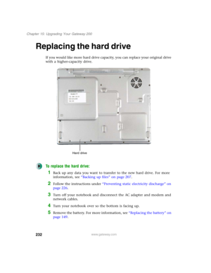 Page 242232
Chapter 15: Upgrading Your Gateway 200
www.gateway.com
Replacing the hard drive
If you would like more hard drive capacity, you can replace your original drive 
with a higher-capacity drive.
To replace the hard drive:
1Back up any data you want to transfer to the new hard drive. For more 
information, see “Backing up files” on page 207.
2Follow the instructions under “Preventing static electricity discharge” on 
page 226.
3Turn off your notebook and disconnect the AC adapter and modem and 
network...