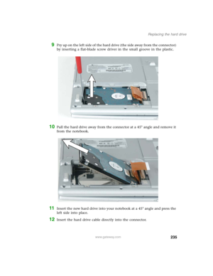 Page 245235
Replacing the hard drive
www.gateway.com
9Pr y up o n th e left side of th e h ard  d rive ( th e side  awa y from  the  con n ecto r) 
by inserting a flat-blade screw driver in the small groove in the plastic.
10Pull the hard drive away from the connector at a 45° angle and remove it 
from the notebook.
11Insert the new hard drive into your notebook at a 45° angle and press the 
left side into place.
12Insert the hard drive cable directly into the connector. 