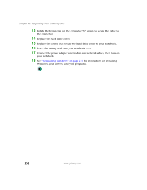 Page 246236
Chapter 15: Upgrading Your Gateway 200
www.gateway.com
13Rotate the brown bar on the connector 90° down to secure the cable to 
the connector.
14Replace the hard drive cover.
15Replace the screws that secure the hard drive cover to your notebook.
16Insert the battery and turn your notebook over.
17Connect the power adapter and modem and network cables, then turn on 
your notebook.
18See “Reinstalling Windows” on page 219 for instructions on installing 
Windows, your drivers, and your programs. 