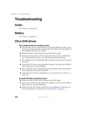 Page 250240
Chapter 16: Troubleshooting
www.gateway.com
Troubleshooting
Audio
See “Sound” on page 260.
Battery
See “Power” on page 256.
CD or DVD drives
Your notebook does not recognize a disc
■The disc may not be seated correctly in the tray. When you place a disc 
on the tray, make sure that you press the disc firmly onto the spindle so 
the retainers hold the disc in place.
■Make sure that the disc label is facing up, then try again.
■If you are trying to play a DVD, make sure that you have a DVD drive. 
See...