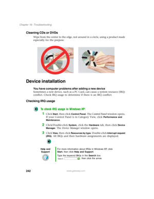Page 252242
Chapter 16: Troubleshooting
www.gateway.com
Cleaning CDs or DVDs
Wipe from the center to the edge, not around in a circle, using a product made 
especially for the purpose.
Device installation
You have computer problems after adding a new device
Sometimes a new device, such as a PC Card, can cause a system resource (IRQ) 
conflict. Check IRQ usage to determine if there is an IRQ conflict.
Checking IRQ usage
To check IRQ usage in Windows XP:
1Click Start, then click Control Panel. The Control Panel...