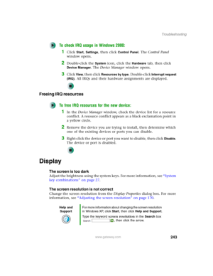 Page 253243
Troubleshooting
www.gateway.com
To check IRQ usage in Windows 2000:
1Click Start, Settings, then click Control Panel. The Control Panel 
window opens.
2Double-click the System icon, click the Hardware tab, then click 
Device Manager. The Device Manager window opens.
3Click View, then click Resources by type. Double-click Interrupt request 
(IRQ)
. All IRQs and their hardware assignments are displayed.
Freeing IRQ resources
To free IRQ resources for the new device:
1In the Device Manager window, check...