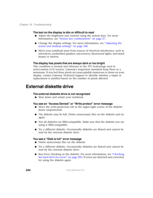 Page 254244
Chapter 16: Troubleshooting
www.gateway.com
The text on the display is dim or difficult to read
■Adjust the brightness and contrast using the system keys. For more 
information, see “System key combinations” on page 27.
■Change the display settings. For more information, see “Adjusting the 
screen and desktop settings” on page 168.
■Move your notebook away from sources of electrical interference, such as 
televisions, unshielded speakers, microwaves, fluorescent lights, and metal 
beams or shelves....