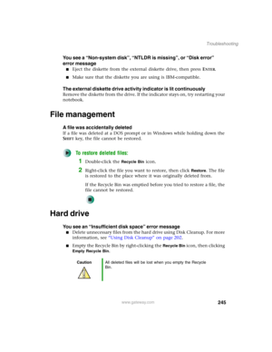 Page 255245
Troubleshooting
www.gateway.com
You see a “Non-system disk”, “NTLDR is missing”, or “Disk error” 
error message
■Eject the diskette from the external diskette drive, then press ENTER.
■Make sure that the diskette you are using is IBM-compatible.
The external diskette drive activity indicator is lit continuously
Remove the diskette from the drive. If the indicator stays on, try restarting your 
notebook.
File management
A file was accidentally deleted
If a file was deleted at a DOS prompt or in...