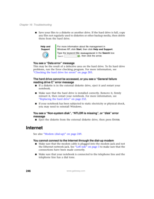 Page 256246
Chapter 16: Troubleshooting
www.gateway.com
■Save your files to a diskette or another drive. If the hard drive is full, copy 
any files not regularly used to diskettes or other backup media, then delete 
them from the hard drive.
You see a “Data error” message
This may be the result of a defective area on the hard drive. To fix hard drive 
problems, run the Error checking program. For more information, see 
“Checking the hard drive for errors” on page 203.
The hard drive cannot be accessed, or you...