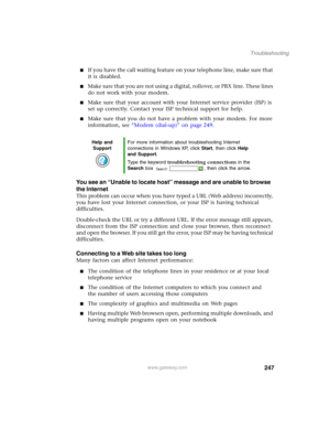 Page 257247
Troubleshooting
www.gateway.com
■If you have the call waiting feature on your telephone line, make sure that 
it is disabled.
■Make sure that you are not using a digital, rollover, or PBX line. These lines 
do not work with your modem.
■Make sure that your account with your Internet service provider (ISP) is 
set up correctly. Contact your ISP technical support for help.
■Make sure that you do not have a problem with your modem. For more 
information, see “Modem (dial-up)” on page 249.
You see an...
